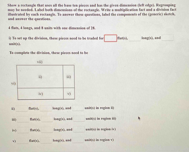 Show a rectangle that uses all the base ten pieces and has the given dimension (left edge). Regrouping 
may be needed. Label both dimensions of the rectangle. Write a multiplication fact and a division fact 
illustrated by each rectangle. To answer these questions, label the components of the (generic) sketch, 
and answer the questions. 
4 flats, 4 longs, and 8 units with one dimension of 28. 
i) To set up the division, these pieces need to be traded for □ f flat(s), □ long(s) , and □
unit(s). 
To complete the division, these pieces need to be 
ii) □ f1 : t(s), □ long(s) , and □ nit(s) in region ii) 
iii) □ : flat(s), □ long(s) , and □ uni iti s) in region iii) 
iv) □ flat(s) □ long(s) , and □ unit(s) in region iv) 
v) □ flat(s) □ long(s) , and □ unit(s) in region v)