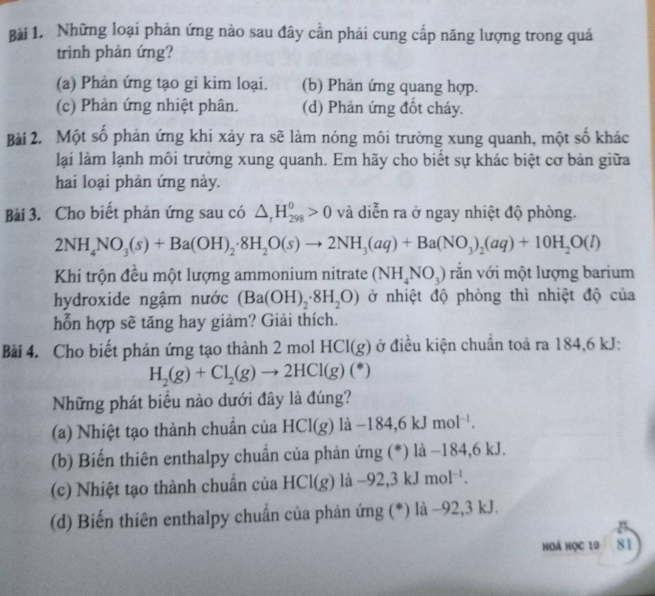 Những loại phản ứng nào sau đây cần phải cung cấp năng lượng trong quá
trình phản ứng?
(a) Phản ứng tạo gỉ kim loại. (b) Phản ứng quang hợp.
(c) Phản ứng nhiệt phân. (d) Phản ứng đốt cháy.
Bài 2. Một số phản ứng khi xảy ra sẽ làm nóng môi trường xung quanh, một số khác
lại làm lạnh môi trường xung quanh. Em hãy cho biết sự khác biệt cơ bản giữa
hai loại phản ứng này.
Bài 3. Cho biết phản ứng sau có △ _rH_(298)^0>0 và diễn ra ở ngay nhiệt độ phòng.
2NH_4NO_3(s)+Ba(OH)_2· 8H_2O(s)to 2NH_3(aq)+Ba(NO_3)_2(aq)+10H_2O(l)
Khi trộn đều một lượng ammonium nitrate (NH_4NO_3) vắn với một lượng barium
hydroxide ngậm nước (Ba(OH)_2· 8H_2O) ở nhiệt độ phòng thì nhiệt độ của
hỗn hợp sẽ tăng hay giảm? Giải thích.
Bài 4. Cho biết phản ứng tạo thành 2molHCl(g) ở điều kiện chuẩn toả ra 184,6 kJ:
H_2(g)+Cl_2(g)to 2HCl(g)(*)
Những phát biểu nào dưới đây là đúng?
(a) Nhiệt tạo thành chuẩn của HCl(g) lhat a-184,6kJmol^1.
(b) Biến thiên enthalpy chuẩn của phản ứng (*) là −184,6 kJ.
(c) Nhiệt tạo thành chuẩn của HCl(g) là -92,3kJmol^(-1).
(d) Biến thiên enthalpy chuẩn của phản ứng (*) là −92,3 kJ.
Hoá Học 10 81