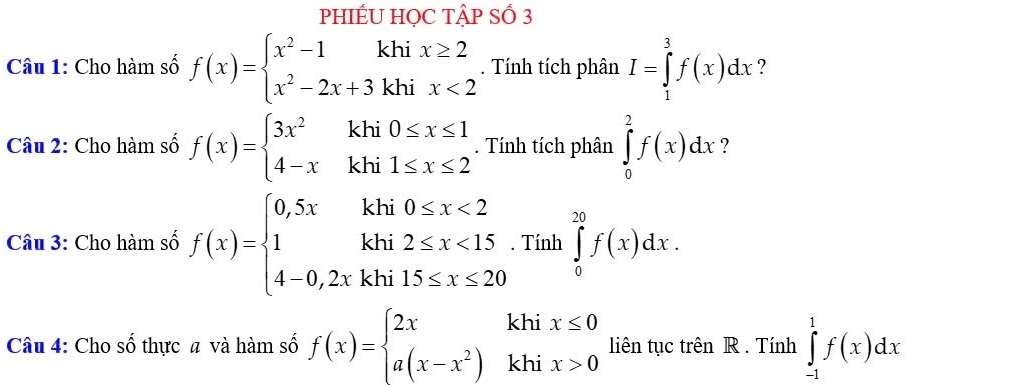 PHIÉU HỌC TậP SỐ 3 
Câu 1: Cho hàm số f(x)=beginarrayl x^2-1khix≥ 2 x^2-2x+3khix<2endarray.. Tính tích phân I=∈tlimits _1^(3f(x)dx ? 
Câu 2: Cho hàm số f(x)=beginarray)l 3x^2khi0≤ x≤ 1 4-xkhi1≤ x≤ 2endarray.. Tính tích phân ∈tlimits _0^(2f(x)dx ? 
Câu 3: Cho hàm số f(x)=beginarray)l 0,5xkhi0≤ x<2 1khi2≤ x<15. 4-0,2xkhi15≤ x≤ 20endarray. Tính ∈tlimits _0^((20)f(x)dx. 
Câu 4: Cho số thực a và hàm số f(x)=beginarray)l 2xkhix≤ 0 a(x-x^2)khix>0endarray. liên tục trên R . Tính ∈tlimits _(-1)^1f(x)dx