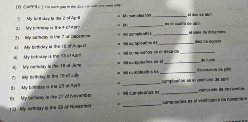 [ B: GAPFILL ] Fill each gap in the Spanish with one word only 
1) My birthday is the 2 of April Mi cumpleaños _el dos de abril 
Mi 
2) My birthday is the 4 of April _es el cuatro de abril 
3) My birthday is the 7 of December Mi cumpleaños _el siete de diclembre 
4) My birthday is the 10 of August Mi cumpleaños es_ 
díez de agosto 
5) My birthday is the 13 of April Mi cumpleaños es el trece de_ 
6) My birthday is the 18 of June Mi cumpleaños es el_ 
de junio 
7) My birthday is the 19 of July Mi cumpleaños es _diecinueve de julio 
= 
8) My birthday is the 23 of April _cumpleaños es el veintitrés de abril 
9) My birthday is the 27 of November = Mi cumpleaños es _veintisiete de noviembre 
10) My birthday is the 29 of November = _cumpleaños es el veintinueve de noviembre