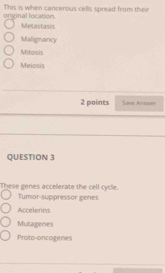 This is when cancerous cells spread from their
original location.
Metastasis
Malignancy
Mitosis
Meiosis
2 points Save Answer
QUESTION 3
These genes accelerate the cell cycle.
Tumor-suppressor genes
Accelerins
Mutagenes
Proto-oncogenes