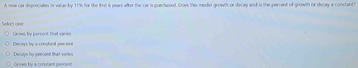 A new car depreciates in value by 11% for the first 6 years after the car is purchased. Does this model growth or decay and is the percent of growth or decay a constant?
Select one:
Grows by percent that varies
Decays by a constant percent
Decays by percent that varies
Grows by a constant percent