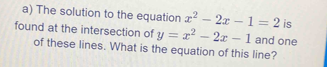 The solution to the equation x^2-2x-1=2 is 
found at the intersection of y=x^2-2x-1 and one 
of these lines. What is the equation of this line?