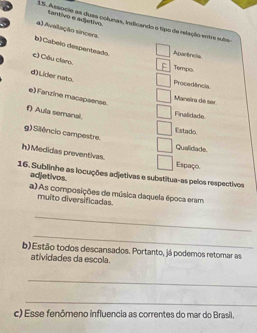 tantivo e adjetivo. 
15. Associe as duas colunas, indicando o tipo de relação entre subs- 
a) Avallação sincera. 
b) Cabelo despenteado. 
Aparência 
c) Céu claro. 
Tempo. 
d)Líder nato. 
Procedência. 
e) Fanzine macapaense. 
Maneira de ser. 
f) Aula semanal. 
Finalidade. 
Estado. 
g) Silêncio campestre. 
Qualidade. 
h)Medidas preventivas. 
Espaço. 
16. Sublinhe as locuções adjetivas e substitua-as pelos respectivos 
adjetivos. 
a) As composições de música daquela época eram 
muito diversificadas. 
_ 
_ 
b)Estão todos descansados. Portanto, já podemos retomar as 
atividades da escola. 
_ 
_ 
c) Esse fenômeno influencia as correntes do mar do Brasil.