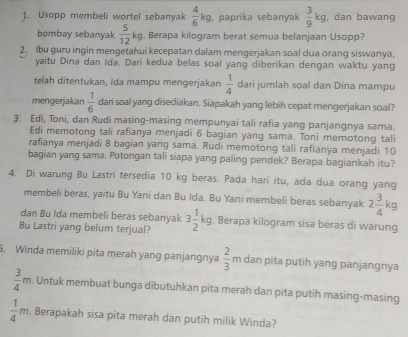 Usopp membeli wortel sebanyak  4/6 kg , paprika sebanyak  3/9 kg , dan bawang
bombay sebanyak  5/12 kg. Berapa kilogram berat semua belanjaan Usopp?
2. lbu guru ingin mengetahui kecepatan dalam mengerjakan soal dua orang siswanya,
yaitu Dina dan Ida. Dari kedua belas soal yang diberikan dengan waktu yang
telah ditentukan, Ida mampu mengerjakan  1/4  dari jumlah soal dan Dina mampu
mengerjakan  1/6  dari soal yang disediakan. Siapakah yang lebih cepat mengerjakan soal?
3. Edi, Toni, dan Rudi masing-masing mempunyai tali rafia yang panjangnya sama.
Edi memotong tali rafianya menjadi 6 bagian yang sama. Toni memotong tali
rafianya menjadi 8 bagian yang sama. Rudi memotong tali rafianya menjadi 10
bagian yang sama. Potongan tali siapa yang paling pendek? Berapa bagiankah itu?
4. Di warung Bu Lastri tersedia 10 kg beras. Pada hari itu, ada dua orang yang
membeli beras, yaitu Bu Yani dan Bu Ida. Bu Yani membeli beras sebanyak 2 3/4 kg
dan Bu Ida membeli beras sebanyak
Bu Lastri yang belum terjual? 3 1/2 kg. Berapa kilogram sisa beras di warung
5. Winda memiliki pita merah yang panjangnya  2/3 π dan pita putih yang panjangnya
 3/4 m Untuk membuat bunga dibutuhkan pita merah dan pita putih masing-masing
 1/4 m. Berapakah sisa pita merah dan putih milik Winda?