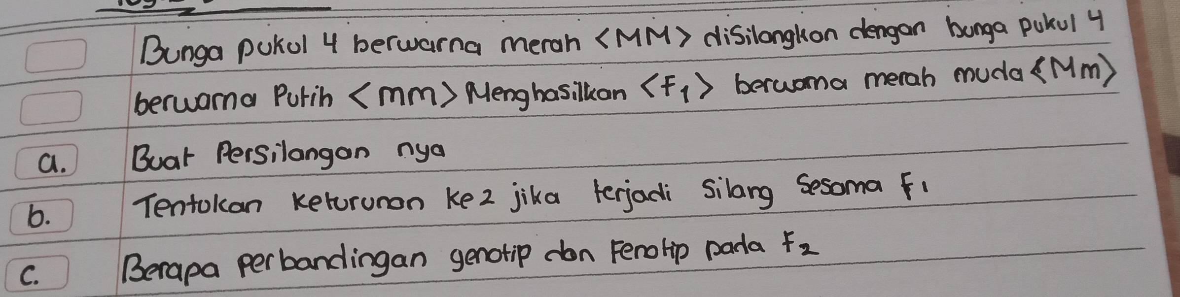 Bunga pukul 4 berwarna merah (MM) disilangkon dengan bunga pukul 4
berwama Purih (mm) Menghasilkan berwoma merah muda(Mm) 
a. Buar Persilangon nya 
6. Tentokan keturunon ke2 jika terjadi silang sesoma f1 
C. 
Berapa perbandingan genotip don Ferolip pada F_2