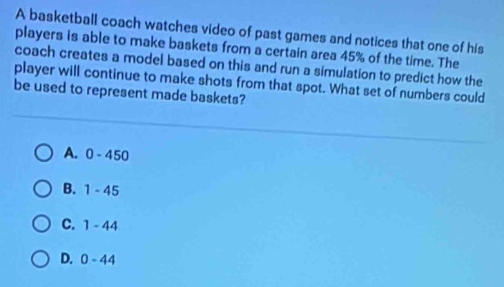 A basketball coach watches video of past games and notices that one of his
players is able to make baskets from a certain area 45% of the time. The
coach creates a model based on this and run a simulation to predict how the
player will continue to make shots from that spot. What set of numbers could
be used to represent made baskets?
A. 0-450
B. 1-45
C. 1-44
D. 0-44