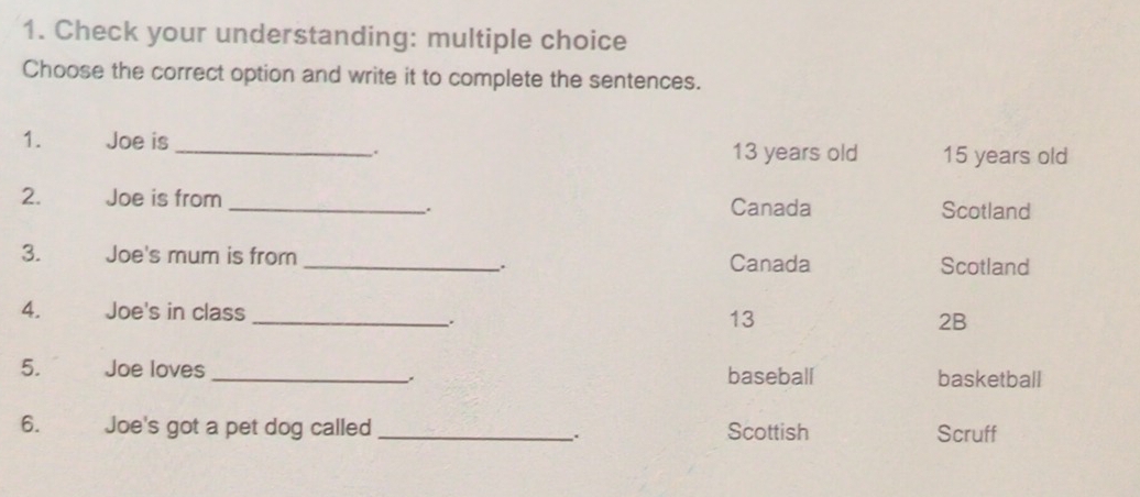 Check your understanding: multiple choice 
Choose the correct option and write it to complete the sentences. 
1. Joe is _ 13 years old 15 years old 
. 
2. Joe is from _Canada Scotland 
. 
3. Joe's mum is from _Canada Scotland 
. 
4. Joe's in class _ 13 2B 
5. Joe loves _baseball basketball 
、. 
6. Joe's got a pet dog called _. Scottish Scruff