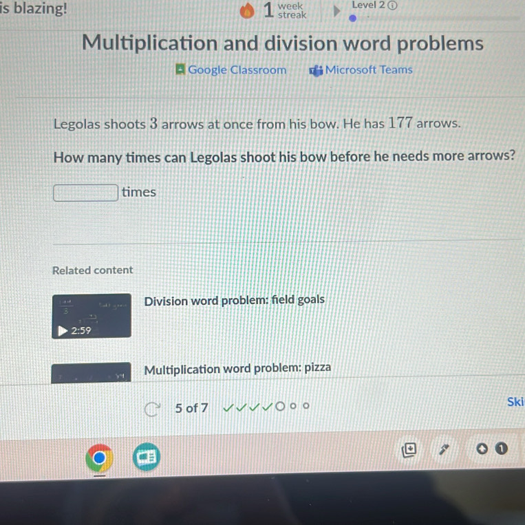 is blazing! 1 week streak Level 2 ⓘ 
Multiplication and division word problems 
Google Classroom Microsoft Teams 
Legolas shoots 3 arrows at once from his bow. He has 177 arrows. 
How many times can Legolas shoot his bow before he needs more arrows? 
times 
Related content
 (1+4)/3  Division word problem: field goals
2:5
Multiplication word problem: pizza 
5 of 7 Ski