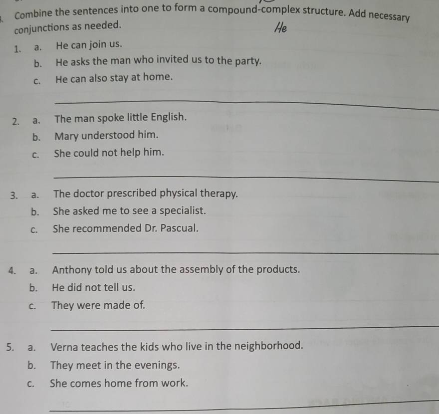 Combine the sentences into one to form a compound-complex structure. Add necessary 
conjunctions as needed. 
He 
1. a. He can join us. 
b. He asks the man who invited us to the party. 
c. He can also stay at home. 
_ 
2. a. The man spoke little English. 
b. Mary understood him. 
c. She could not help him. 
_ 
3. a. The doctor prescribed physical therapy. 
b. She asked me to see a specialist. 
c. She recommended Dr. Pascual. 
_ 
_ 
4. a. Anthony told us about the assembly of the products. 
b. He did not tell us. 
c. They were made of. 
_ 
5. a. Verna teaches the kids who live in the neighborhood. 
b. They meet in the evenings. 
c. She comes home from work. 
_