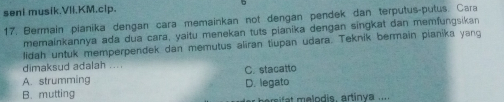 seni musik.VII.KM.clp.
b
17. Bermain pianika dengan cara memainkan not dengan pendek dan terputus-putus. Cara
memainkannya ada dua cara, yaitu menekan tuts pianika dengan singkat dan memfungsikan
lidah untuk memperpendek dan memutus aliran tiupan udara. Teknik bermain pianika yang
dimaksud adalah ....
C. stacatto
A. strumming
D. legato
B. mutting
ersifat melodis, artinya ....