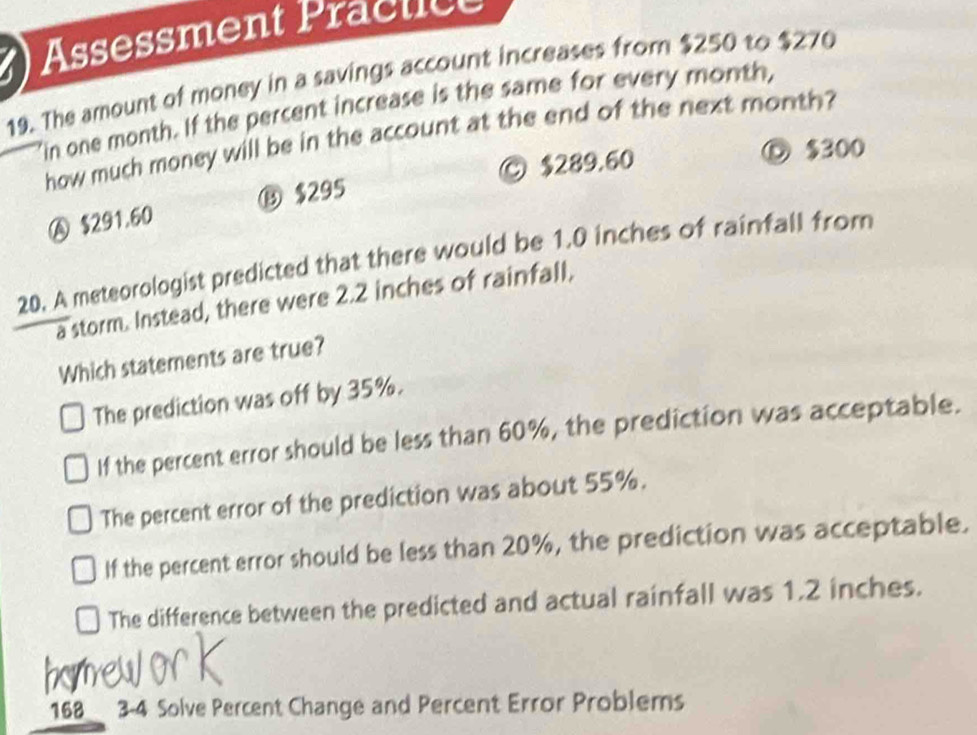 Assessment Präctice
19. The amount of money in a savings account increases from $250 to $270
in one month. If the percent increase is the same for every month,
how much money will be in the account at the end of the next month?
© $289.60 ◎ $300
Ⓐ $291.60 ⑬ $295
20. A meteorologist predicted that there would be 1.0 inches of rainfall from
a storm. Instead, there were 2.2 inches of rainfall,
Which statements are true?
The prediction was off by 35%.
If the percent error should be less than 60%, the prediction was acceptable.
The percent error of the prediction was about 55%.
If the percent error should be less than 20%, the prediction was acceptable.
The difference between the predicted and actual rainfall was 1.2 inches.
168 3- 4 Solve Percent Change and Percent Error Problems