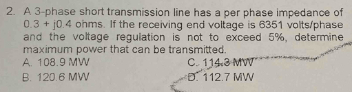 A 3 -phase short transmission line has a per phase impedance of
0.3+j0.4o hms. If the receiving end voltage is 6351 volts/phase
and the voltage regulation is not to exceed 5%, determine
maximum power that can be transmitted.
A. 108.9 MW C. 114.3 MW
B. 120.6 MW D. 112.7 MW