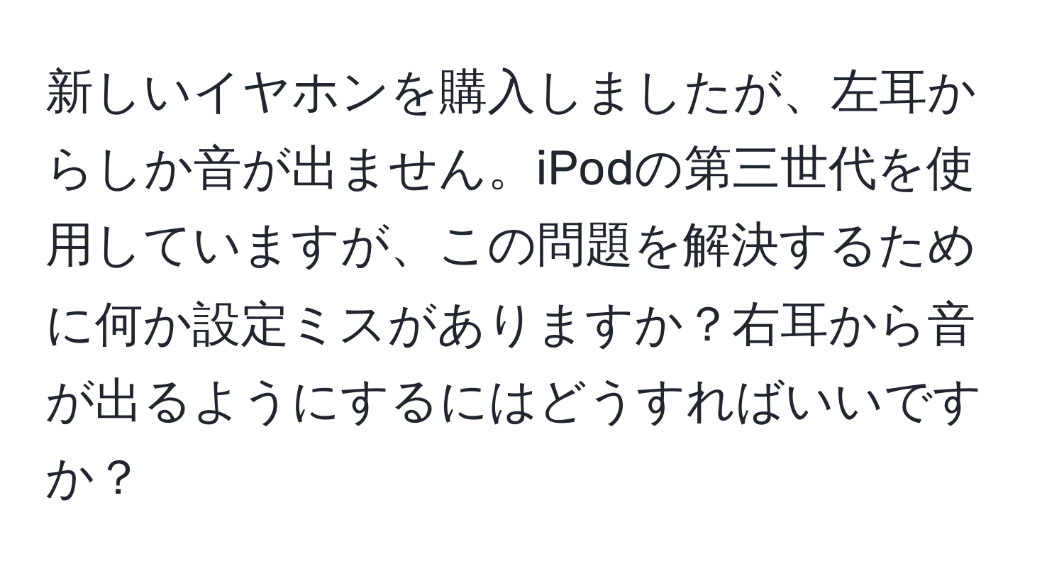 新しいイヤホンを購入しましたが、左耳からしか音が出ません。iPodの第三世代を使用していますが、この問題を解決するために何か設定ミスがありますか？右耳から音が出るようにするにはどうすればいいですか？