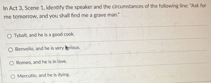 In Act 3, Scene 1, identify the speaker and the circumstances of the following line: "Ask for
me tomorrow, and you shall find me a grave man."
Tybalt, and he is a good cook.
Benvolio, and he is very terious.
Romeo, and he is in love.
Mercutio, and he is dying.