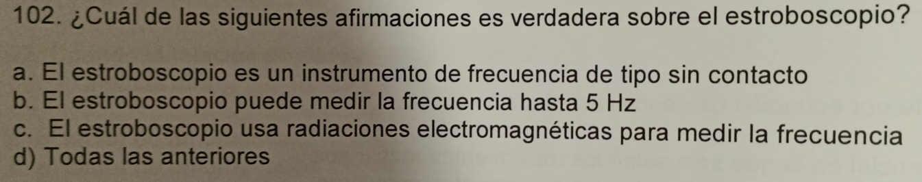 ¿Cuál de las siguientes afirmaciones es verdadera sobre el estroboscopio?
a. El estroboscopio es un instrumento de frecuencia de tipo sin contacto
b. El estroboscopio puede medir la frecuencia hasta 5 Hz
c. El estroboscopio usa radiaciones electromagnéticas para medir la frecuencia
d) Todas las anteriores