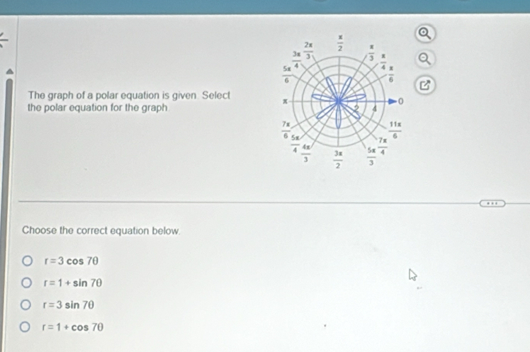 beginarrayr _ π 4^((frac 28))4 hline endarray   x/2 
 π /3 
 π /4 
 5π /6 
 π /6 
The graph of a polar equation is given. Select π
the polar equation for the graph , 4 0
 7π /6  23. 4
 11x/6 
overline 4  4π /3   3x/2   5π /3   7π /4 
Choose the correct equation below.
r=3cos 7θ
r=1+sin 7θ
r=3sin 7θ
r=1+cos 7θ