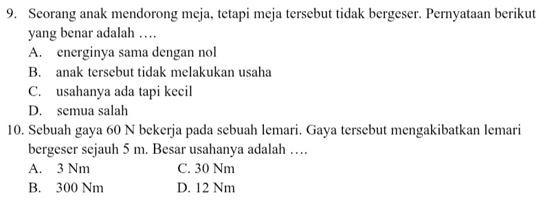 Seorang anak mendorong meja, tetapi meja tersebut tidak bergeser. Pernyataan berikut
yang benar adalah …
A. energinya sama dengan nol
B. anak tersebut tidak melakukan usaha
C. usahanya ada tapi kecil
D. semua salah
10. Sebuah gaya 60 N bekerja pada sebuah lemari. Gaya tersebut mengakibatkan lemari
bergeser sejauh 5 m. Besar usahanya adalah …
A. 3 Nm C. 30 Nm
B. 300 Nm D. 12 Nm