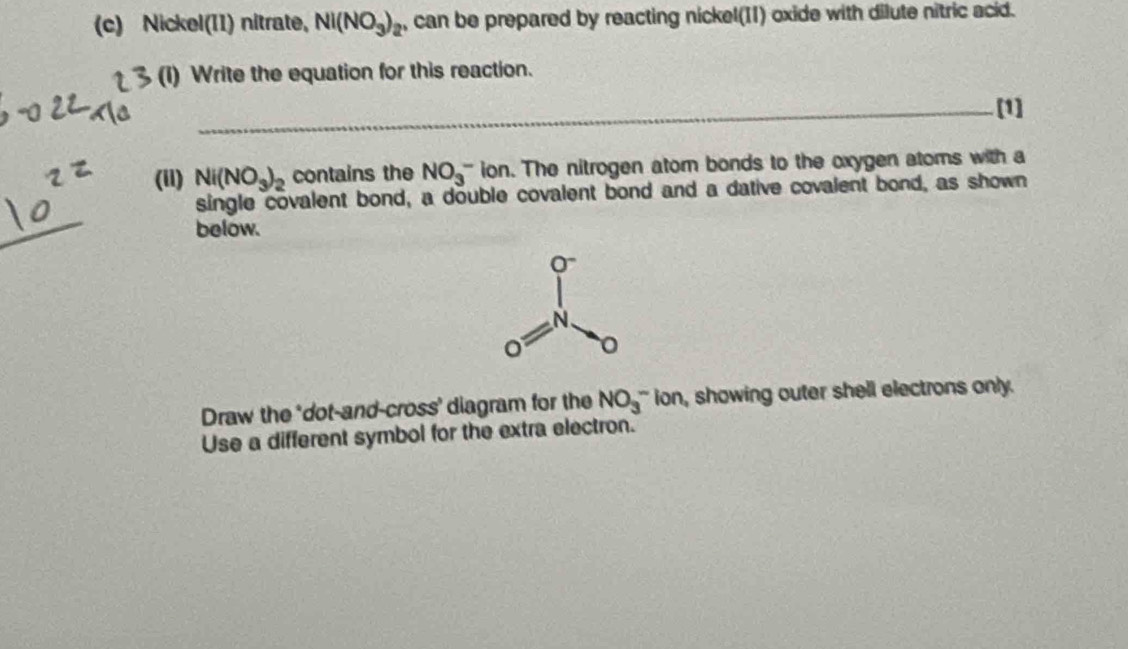 Nickel(II) nitrate, Nl(NO_3)_2 , can be prepared by reacting nickel(II) oxide with dilute nitric acid.
(I) Write the equation for this reaction.
_[1]
(ii) Ni(NO_3)_2 contains the NO_3^- ion. The nitrogen atom bonds to the oxygen atoms with a
_
single covalent bond, a double covalent bond and a dative covalent bond, as shown
below.
Draw the ‘dot-and-cross' diagram for the NO_3^-l on, showing outer shell electrons only.
Use a different symbol for the extra electron.