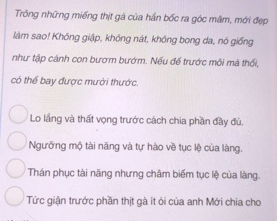 Trông những miếng thịt gà của hắn bốc ra góc mâm, mới đẹp
làm sao! Không giập, không nát, không bong da, nó giống
như tập cánh con bươm bướm. Nếu để trước môi mà thổi,
có thể bay được mười thước.
Lo lắng và thất vọng trước cách chia phần đầy đủ.
Ngưỡng mộ tài năng và tự hào về tục lệ của làng.
Thán phục tài năng nhưng châm biếm tục lệ của làng.
Tức giận trước phần thịt gà ít ỏi của anh Mới chia cho