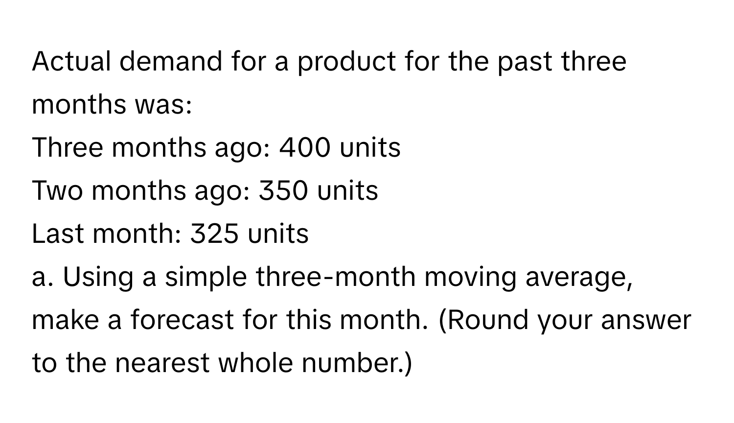 Actual demand for a product for the past three months was:
Three months ago: 400 units
Two months ago: 350 units
Last month: 325 units

a. Using a simple three-month moving average, make a forecast for this month. (Round your answer to the nearest whole number.)