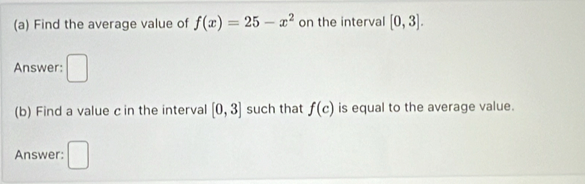 Find the average value of f(x)=25-x^2 on the interval [0,3]. 
Answer: 
V 
(b) Find a value c in the interval [0,3] such that f(c) is equal to the average value. 
Answer: