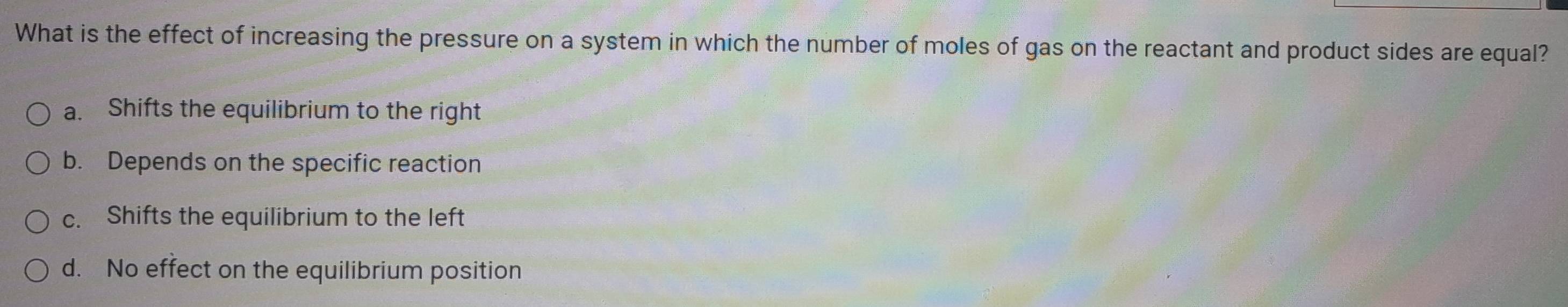 What is the effect of increasing the pressure on a system in which the number of moles of gas on the reactant and product sides are equal?
a. Shifts the equilibrium to the right
b. Depends on the specific reaction
c. Shifts the equilibrium to the left
d. No effect on the equilibrium position