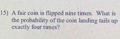 A fair coin is flipped nine times. What is 
the probability of the coin landing tails up 
exactly four times?