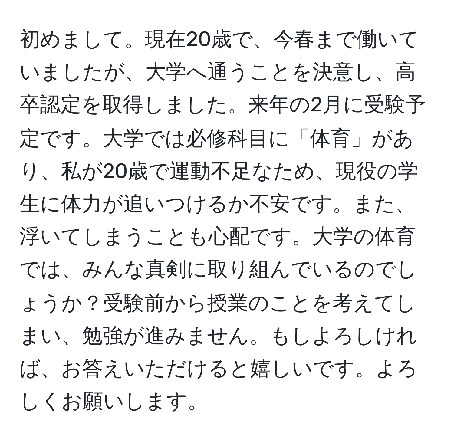 初めまして。現在20歳で、今春まで働いていましたが、大学へ通うことを決意し、高卒認定を取得しました。来年の2月に受験予定です。大学では必修科目に「体育」があり、私が20歳で運動不足なため、現役の学生に体力が追いつけるか不安です。また、浮いてしまうことも心配です。大学の体育では、みんな真剣に取り組んでいるのでしょうか？受験前から授業のことを考えてしまい、勉強が進みません。もしよろしければ、お答えいただけると嬉しいです。よろしくお願いします。