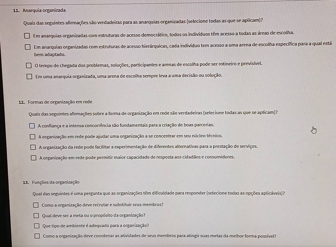 Anarquia organizada
Quais das seguintes afirmações são verdadeiras para as anarquias organizadas (selecione todas as que se aplicam)?
Em anarquias organizadas com estruturas de acesso democrático, todos os indivíduos têm acesso a todas as áreas de escolha.
Em anarquias organizadas com estruturas de acesso hierárquicas, cada indivíduo tem acesso a uma arena de escolha específica para a qual está
bem adaptado.
O tempo de chegada dos problemas, soluções, participantes e arenas de escolha pode ser rotineiro e previsível.
Em uma anarquia organizada, uma arena de escolha sempre leva a uma decisão ou solução.
12. Formas de organização em rede
Quais das seguintes afirmações sobre a forma de organização em rede são verdadeiras (selecione todas as que se aplicam)?
A confiança e a intensa concorrência são fundamentais para a criação de boas parcerias.
A organização em rede pode ajudar uma organização a se concentrar em seu núcleo técnico.
A organização da rede pode facilitar a experimentação de diferentes alternativas para a prestação de serviços.
A organização em rede pode permitir maior capacidade de resposta aos cidadãos e consumidores.
13. Funções da organização
Qual das seguintes é uma pergunta que as organizações têm dificuldade para responder (selecione todas as opções aplicáveis)?
Como a organização deve recrutar e substituir seus membros?
Qual deve ser a meta ou o propósito da organização?
Que tipo de ambiente é adequado para a organização?
Como a organização deve coordenar as atividades de seus membros para atingir suas metas da melhor forma possível?