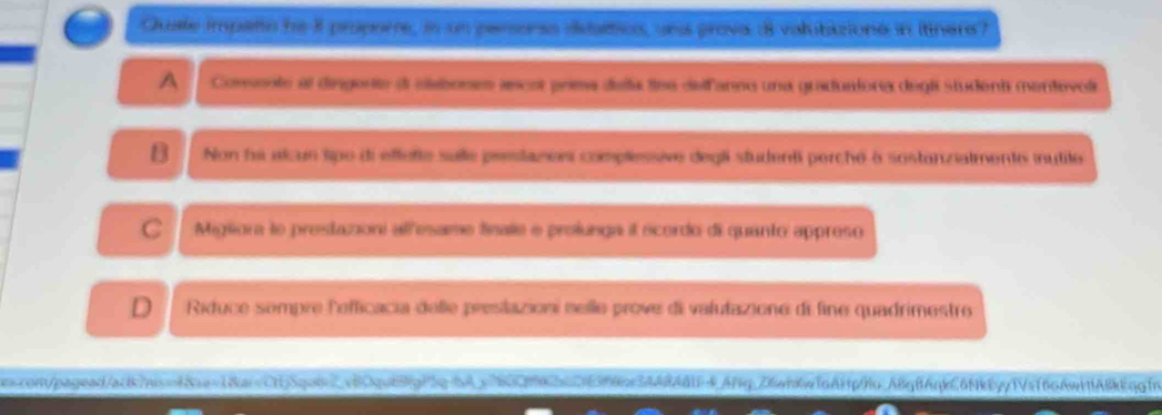 Quate impato he 8 propere, in un pansonss disartics, una prova 8 valubizions in ittners?
A Comente al disgerte dl clabones ascst prma deña llee defanno una graduaiona degl student mentovol
B Non he alcun tipo di effette sulle prestazos complessive degli studenti perché à sostanzialmente iutite
C Migiora le prestazoni allesame finale e profunga il ecordo di quanto appreso
D Riduce sompre leficacia delle preslazioni nelle prove di valutazione di fine quadrimestro
nscon/pagead/acb/nisof8aen18aicCdj5qod2c8qob88pf5g64c802f8bc263f6ac3AA8ABU4.Afg.26eb6wfn6ftpffo.A8gB6qeC6fk6yy1Vaf66AwifA8kEqgfn