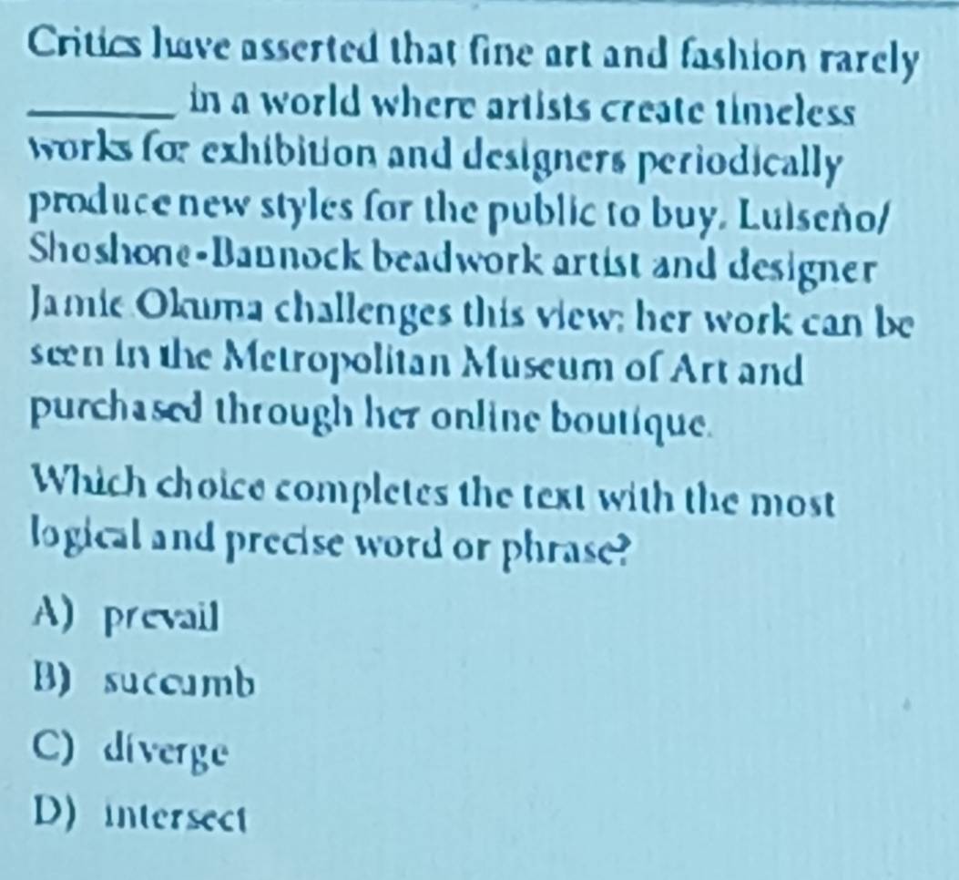 Critics have asserted that fine art and fashion rarely
_in a world where artists create timeless
works for exhibition and designers periodically 
produce new styles for the public to buy. Luiseño/
Shoshone-Bannock beadwork artist and designer
Jamie Okuma challenges this view; her work can be
seen in the Metropolitan Museum of Art and
purchased through her online boutique.
Which choice completes the text with the most
logical and precise word or phrase?
A) prevail
B) succumb
C) diverge
D) intersect