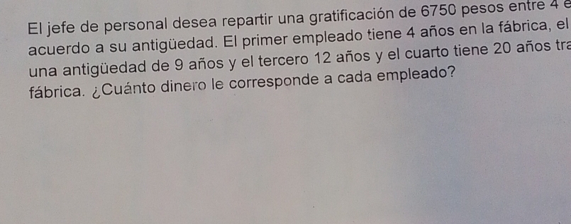 El jefe de personal desea repartir una gratificación de 6750 pesos entre 4 e 
acuerdo a su antigüedad. El primer empleado tiene 4 años en la fábrica, el 
una antigüedad de 9 años y el tercero 12 años y el cuarto tiene 20 años tra 
fábrica. ¿Cuánto dinero le corresponde a cada empleado?