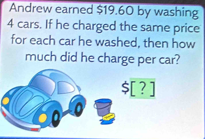 Andrew earned $19.60 by washing
4 cars. If he charged the same price 
for each car he washed, then how 
much did he charge per car?
$[?]