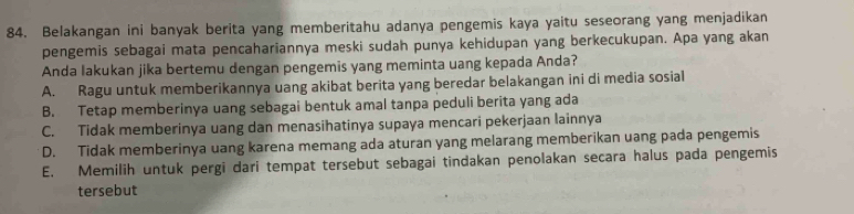 Belakangan ini banyak berita yang memberitahu adanya pengemis kaya yaitu seseorang yang menjadikan
pengemis sebagai mata pencahariannya meski sudah punya kehidupan yang berkecukupan. Apa yang akan
Anda lakukan jika bertemu dengan pengemis yang meminta uang kepada Anda?
A. Ragu untuk memberikannya uang akibat berita yang beredar belakangan ini di media sosial
B. Tetap memberinya uang sebagai bentuk amal tanpa peduli berita yang ada
C. Tidak memberinya uang dan menasihatinya supaya mencari pekerjaan lainnya
D. Tidak memberinya uang karena memang ada aturan yang melarang memberikan uang pada pengemis
E. Memilih untuk pergi dari tempat tersebut sebagai tindakan penolakan secara halus pada pengemis
tersebut