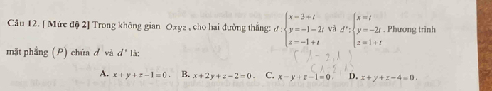 [ Mức độ 2] Trong không gian Oxyz , cho hai đường thẳng: d:beginarrayl x=3+t y=-1-2t z=-1+tendarray. và d':beginarrayl x=t y=-2t z=1+tendarray.. Phương trình
mặt phẳng (P) chứa d và d' là:
A. x+y+z-1=0. B. x+2y+z-2=0. C. x-y+z-1=0 D. x+y+z-4=0.