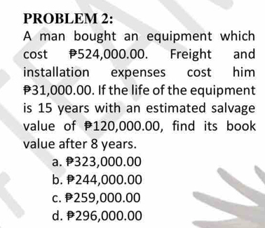 PROBLEM 2:
A man bought an equipment which
cost 524,000.00. Freight and
installation expenses cost him
₹31,000.00. If the life of the equipment
is 15 years with an estimated salvage
value of 120,000.00, find its book
value after 8 years.
a. 323,000.00
b. 244,000.00
c. 259,000.00
d. 296,000.00