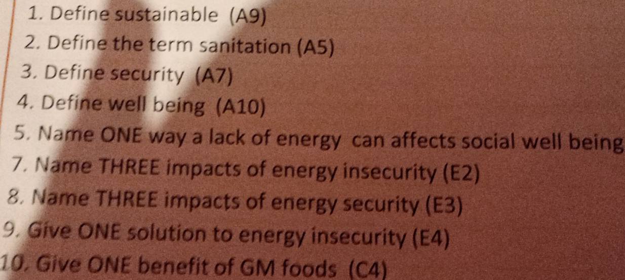 Define sustainable (A9) 
2. Define the term sanitation (A5) 
3. Define security (A7) 
4. Define well being (A10) 
5. Name ONE way a lack of energy can affects social well being 
7. Name THREE impacts of energy insecurity (E2) 
8. Name THREE impacts of energy security (E3) 
9. Give ONE solution to energy insecurity (E4) 
10. Give ONE benefit of GM foods (C4)