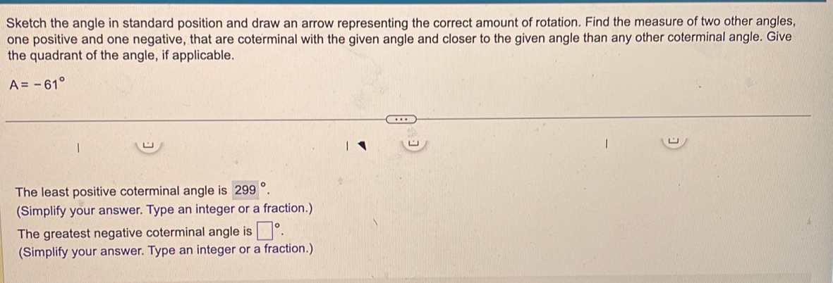 Sketch the angle in standard position and draw an arrow representing the correct amount of rotation. Find the measure of two other angles, 
one positive and one negative, that are coterminal with the given angle and closer to the given angle than any other coterminal angle. Give 
the quadrant of the angle, if applicable.
A=-61°
The least positive coterminal angle is 299°. 
(Simplify your answer. Type an integer or a fraction.) 
The greatest negative coterminal angle is □°. 
(Simplify your answer. Type an integer or a fraction.)