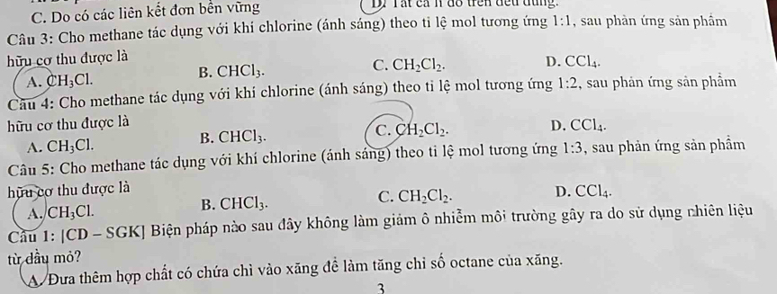 Do có các liên kết đơn bền vững Dự Tất cả n đo trên đếu đụng.
Câu 3: Cho methane tác dụng với khí chlorine (ánh sáng) theo tỉ lệ mol tương ứng 1:1 , sau phàn ứng sản phầm
hữu cơ thu được là
B. CHCl_3. C. CH_2Cl_2.
D. CCl_4.
A. CH_3Cl. 
Câu 4: Cho methane tác dụng với khí chlorine (ánh sáng) theo tỉ lệ mol tương ứng 1:2 , sau phản ứng sản phầm
hữu cơ thu được là
A. CH_3Cl.
B. CHCl_3. C. CH_2Cl_2. D. CCl_4. 
Câu 5: Cho methane tác dụng với khí chlorine (ánh sáng) theo ti lệ mol tương ứng 1:3 , sau phản ứng sản phầm
hữu cơ thu được là D. CCl_4.
C. CH_2Cl_2.
A. CH_3Cl.
B. CHCl_3. 
Cầu 1: [CD - SGK] Biện pháp nào sau đây không làm giảm ô nhiễm môi trường gây ra do sử dụng nhiên liệu
từ dầu mỏ?
A/ Đưa thêm hợp chất có chứa chì vào xăng đề làm tăng chỉ số octane của xăng.
3