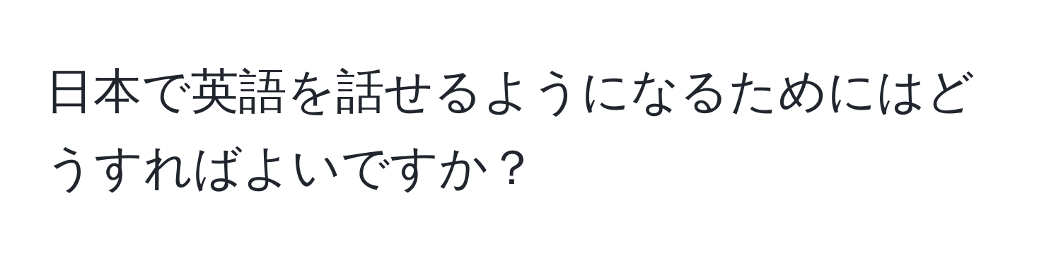 日本で英語を話せるようになるためにはどうすればよいですか？