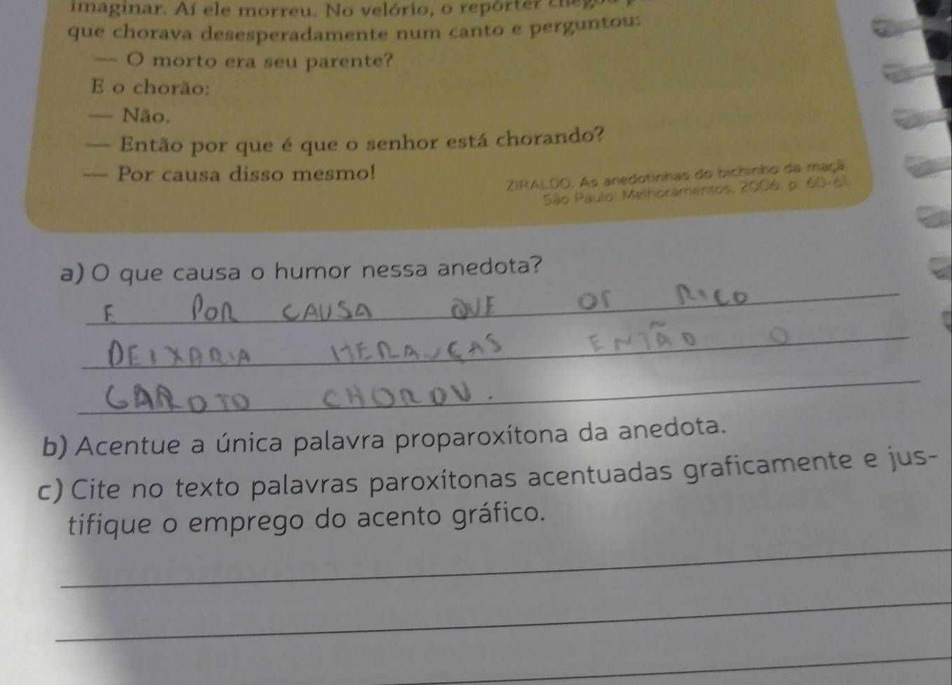imaginar. Aí ele morreu. No velório, o repórter cneg 
que chorava desesperadamente num canto e perguntou: 
— O morto era seu parente? 
E o chorão: 
— Não. 
— Então por que é que o senhor está chorando? 
— Por causa disso mesmo! 
ZIRALDO. As anedotinhas do bichinho da maçã. 
São Paulo: Melhoramentos, 2006, p. 60-61 
_ 
a) O que causa o humor nessa anedota? 
F 
_ 
_ 
b) Acentue a única palavra proparoxítona da anedota. 
c) Cite no texto palavras paroxítonas acentuadas graficamente e jus- 
_ 
tifique o emprego do acento gráfico. 
_ 
_