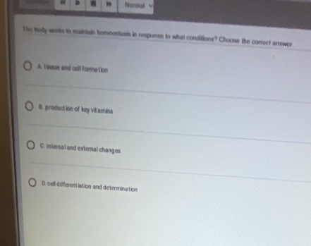 Normal L
The body works to maintain homeostasis in response to what conditions? Choose the correct answer
A. tiaue and cell formation
B. production of key vill amina
C. internal and external changes
D. cell differentiation and determination