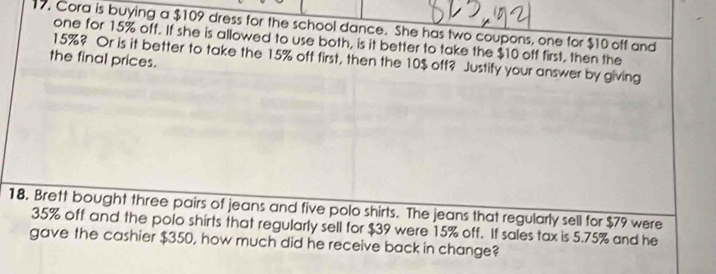 Cora is buying a $109 dress for the school dance. She has two coupons, one for $10 off and 
one for 15% off. If she is allowed to use both, is it better to take the $10 off first, then the
15%? Or is it better to take the 15% off first, then the 10$ off? Justify your answer by giving 
the final prices. 
18. Brett bought three pairs of jeans and five polo shirts. The jeans that regularly sell for $79 were
35% off and the polo shirts that regularly sell for $39 were 15% off. If sales tax is 5.75% and he 
gave the cashier $350, how much did he receive back in change?