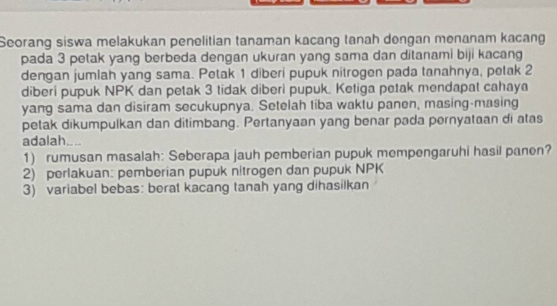 Seorang siswa melakukan penelitian tanaman kacang tanah dongan menanam kacang 
pada 3 petak yang berbeda dengan ukuran yang sama dan ditanami biji kacang 
dengan jumlah yang sama. Petak 1 diberi pupuk nitrogen pada tanahnya, petak 2
diberi pupuk NPK dan petak 3 tidak diberi pupuk. Ketiga petak mendapat cahaya 
yang sama dan disiram secukupnya. Setelah tiba waktu panen, masing-masing 
petak dikumpulkan dan ditimbang. Pertanyaan yang benar pəda pernyataan di atas 
adalah 
1) rumusan masalah: Seberapa jauh pemberian pupuk mempengaruhi hasil panon? 
2) perlakuan: pemberian pupuk n!trogen dan pupuk NPK 
3) variabel bebas: berat kacang tanah yang dihasilkan