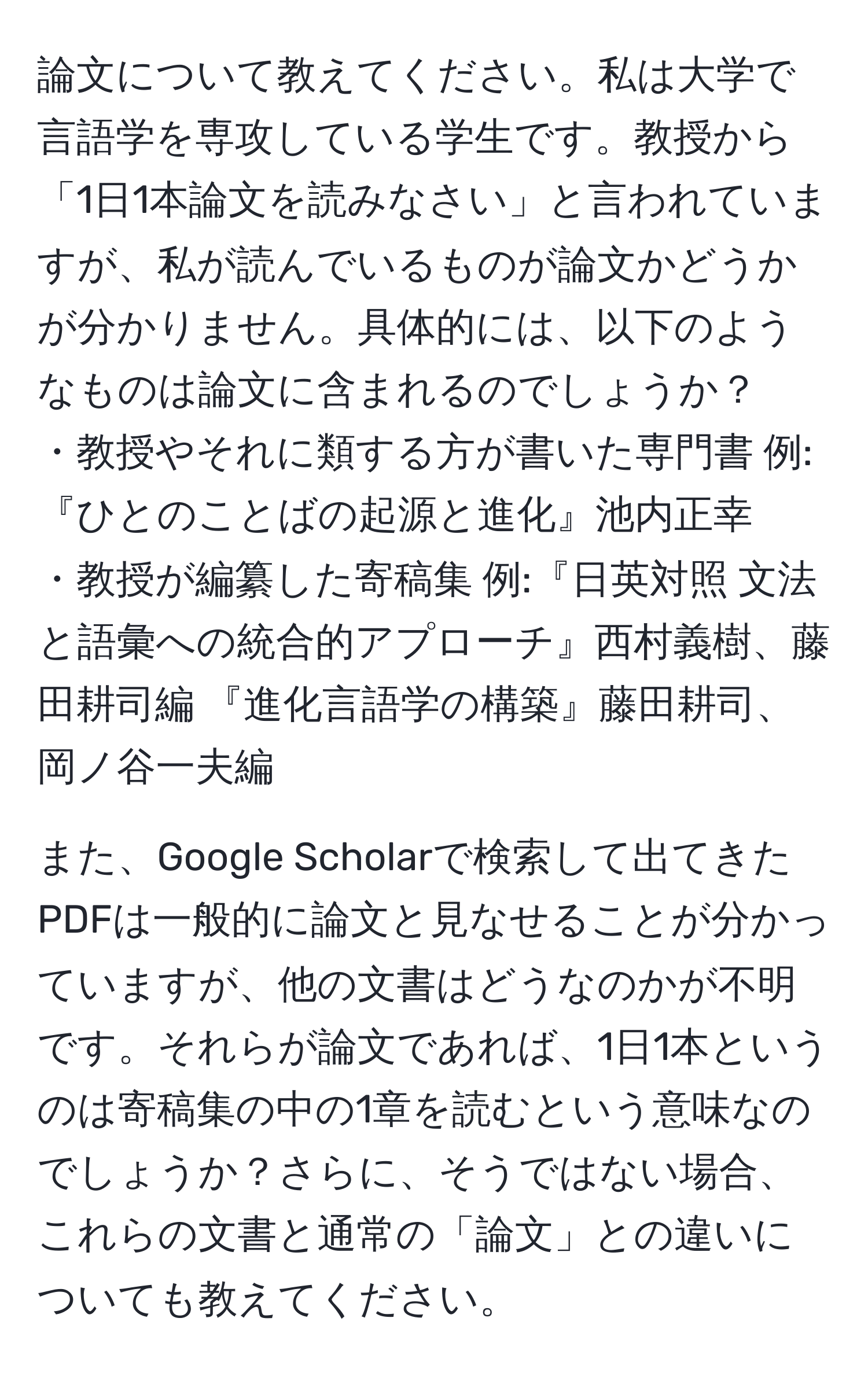 論文について教えてください。私は大学で言語学を専攻している学生です。教授から「1日1本論文を読みなさい」と言われていますが、私が読んでいるものが論文かどうかが分かりません。具体的には、以下のようなものは論文に含まれるのでしょうか？  
・教授やそれに類する方が書いた専門書 例:『ひとのことばの起源と進化』池内正幸  
・教授が編纂した寄稿集 例:『日英対照 文法と語彙への統合的アプローチ』西村義樹、藤田耕司編 『進化言語学の構築』藤田耕司、岡ノ谷一夫編  

また、Google Scholarで検索して出てきたPDFは一般的に論文と見なせることが分かっていますが、他の文書はどうなのかが不明です。それらが論文であれば、1日1本というのは寄稿集の中の1章を読むという意味なのでしょうか？さらに、そうではない場合、これらの文書と通常の「論文」との違いについても教えてください。