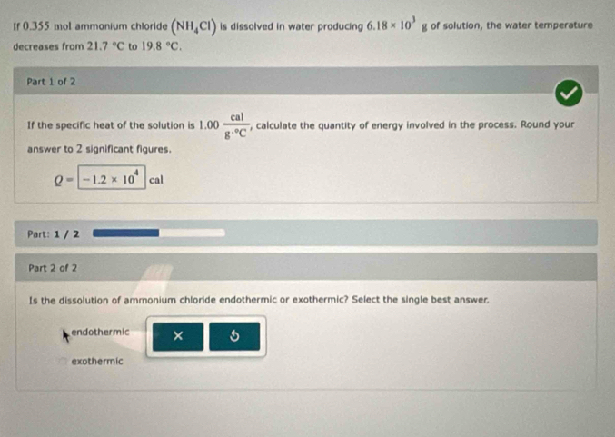 Ir 0.355 mol ammonium chloride (NH_4Cl) is dissolved in water producing 6.18* 10^3g of solution, the water temperature
decreases from 21.7°C to 19.8°C. 
Part 1 of 2
If the specific heat of the solution is 1.00 cal/g·°C  , calculate the quantity of energy involved in the process. Round your
answer to 2 significant figures.
Q=[-1.2* 10^4 |ca
Part: 1 / 2
Part 2 of 2
Is the dissolution of ammonium chloride endothermic or exothermic? Select the single best answer.
endothermic × 5
exothermic