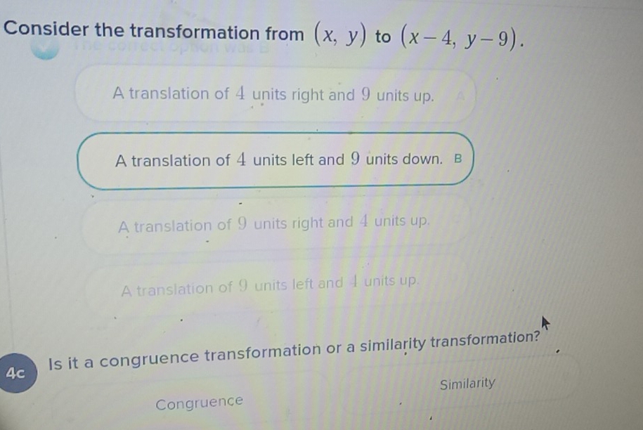 Consider the transformation from (x,y) to (x-4,y-9).
A translation of 4 units right and 9 units up.
A translation of 4 units left and 9 units down. B
A translation of 9 units right and 4 units up.
A translation of 9 units left and 4 units up.
4c Is it a congruence transformation or a similarity transformation?
Similarity
Congruence