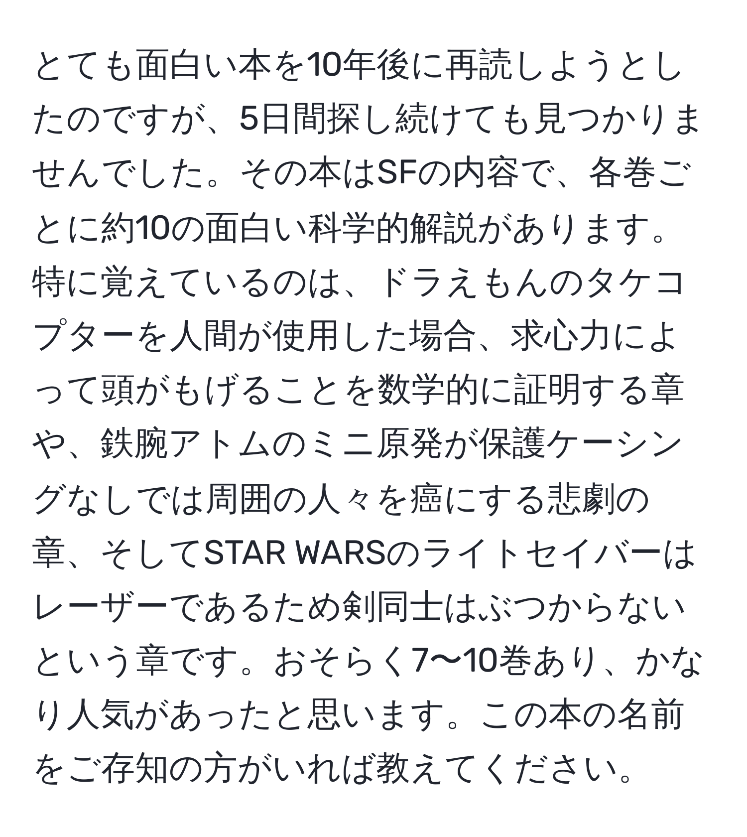 とても面白い本を10年後に再読しようとしたのですが、5日間探し続けても見つかりませんでした。その本はSFの内容で、各巻ごとに約10の面白い科学的解説があります。特に覚えているのは、ドラえもんのタケコプターを人間が使用した場合、求心力によって頭がもげることを数学的に証明する章や、鉄腕アトムのミニ原発が保護ケーシングなしでは周囲の人々を癌にする悲劇の章、そしてSTAR WARSのライトセイバーはレーザーであるため剣同士はぶつからないという章です。おそらく7〜10巻あり、かなり人気があったと思います。この本の名前をご存知の方がいれば教えてください。