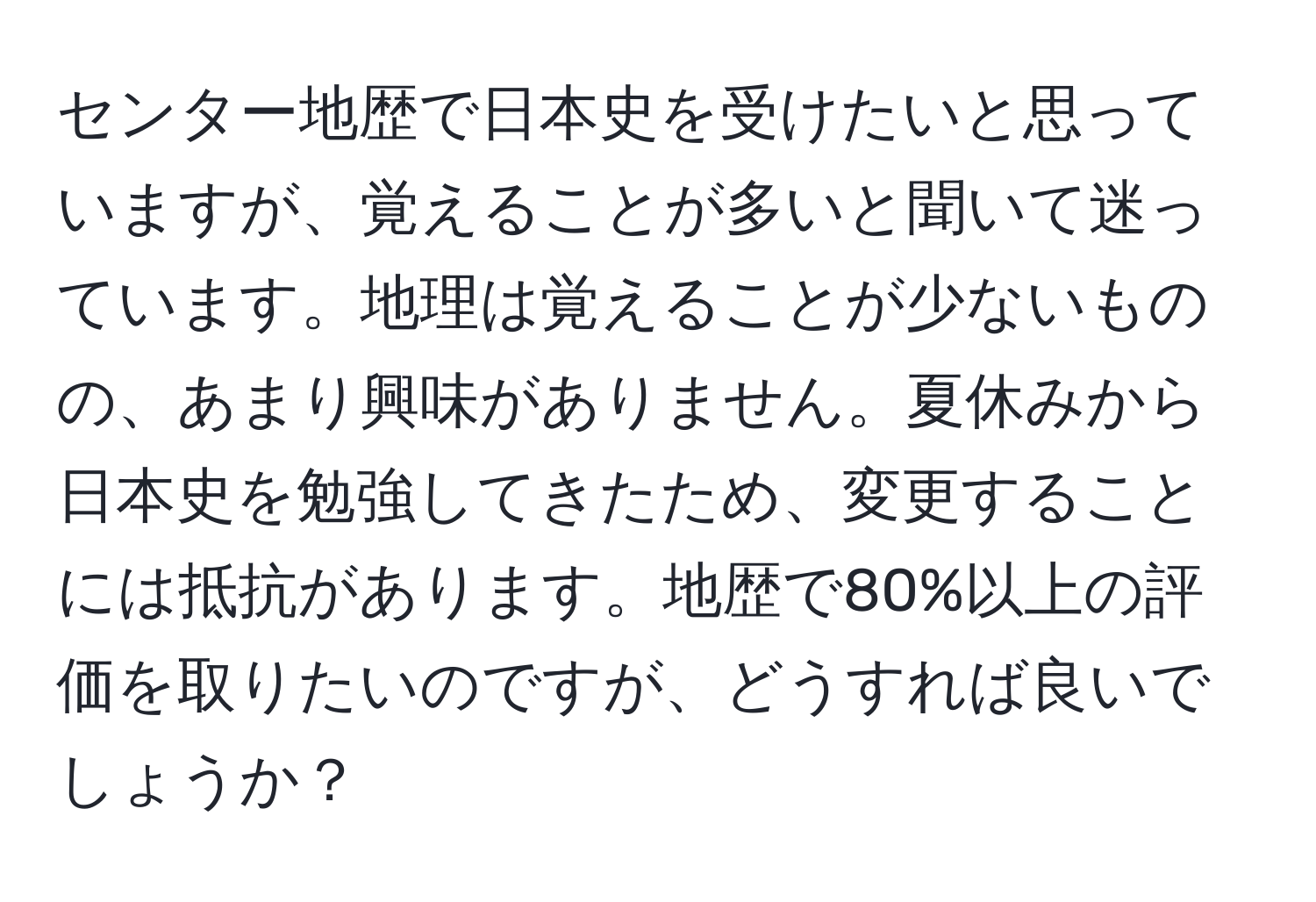 センター地歴で日本史を受けたいと思っていますが、覚えることが多いと聞いて迷っています。地理は覚えることが少ないものの、あまり興味がありません。夏休みから日本史を勉強してきたため、変更することには抵抗があります。地歴で80%以上の評価を取りたいのですが、どうすれば良いでしょうか？